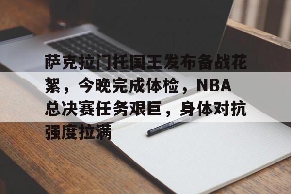 关于萨克拉门托国王发布备战花絮，今晚完成体检，NBA总决赛任务艰巨，身体对抗强度拉满的信息